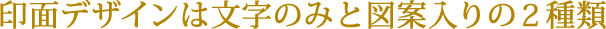 印面デザインは文字のみと図案入りの2種類 印面デザインは文字のみと図案入りの2種類